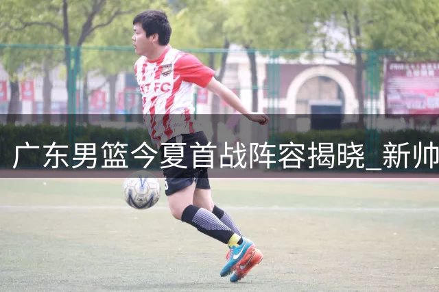 广东男篮今夏首战阵容揭晓 新帅首秀引关注