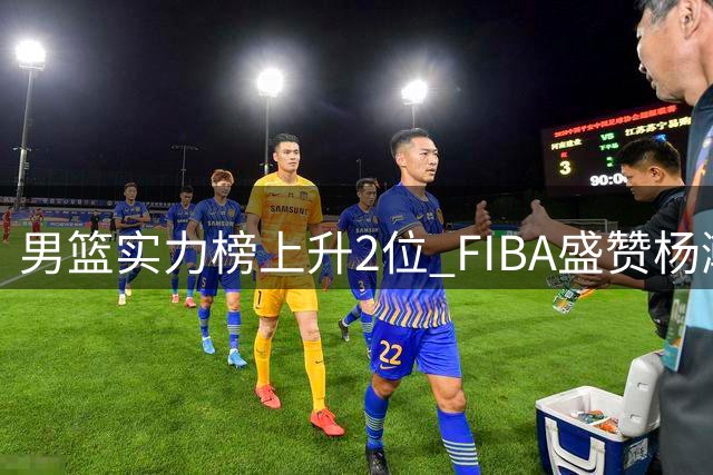 男篮实力榜上升2位 FIBA盛赞杨瀚森为中国约基奇