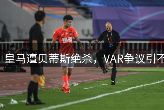皇马遭贝蒂斯绝杀，VAR争议引不满