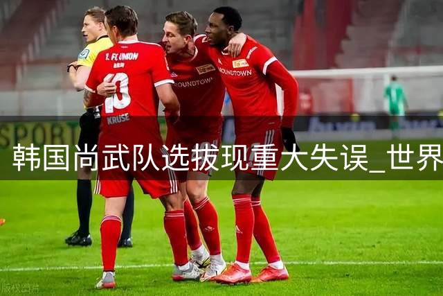 韩国尚武队选拔现重大失误 世界杯国脚因评分错误落选